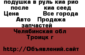 подушка в руль киа рио 3 после 2015. киа сеед › Цена ­ 8 000 - Все города Авто » Продажа запчастей   . Челябинская обл.,Троицк г.